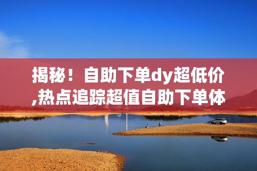 揭秘！自助下单dy超低价,热点追踪超值自助下单体验，尽享DY超低特惠！